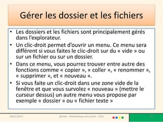 Gérer les dossier et les fichiers
• Les dossiers et les fichiers sont principalement gérés
  dans l’explorateur.
• Un clic-droit permet d’ouvrir un menu. Ce menu sera
  différent si vous faites le clic-droit sur du « vide » ou
  sur un fichier ou sur un dossier.
• Dans ce menu, vous pourrez trouver entre autre des
  fonctions comme « copier », « coller », « renommer »,
  « supprimer », et « nouveau ».
• Si vous faite un clic-droit dans une zone vide de la
  fenêtre et que vous survolez « nouveau » (mettre le
  curseur dessus) un autre menu vous propose par
  exemple « dossier » ou « fichier texte »

09/02/2013          @telier - Médiathèque de Lorient - 2013   100
 