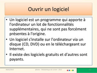 Ouvrir un logiciel
• Un logiciel est un programme qui apporte à
  l'ordinateur un lot de fonctionnalités
  supplémentaires, qui ne sont pas forcément
  présentes à l'origine.
• Un logiciel s'installe sur l'ordinateur via un
  disque (CD, DVD) ou en le téléchargeant sur
  Internet.
• Il existe des logiciels gratuits et d'autres sont
  payants.

09/02/2013        @telier - Médiathèque de Lorient - 2013   102
 