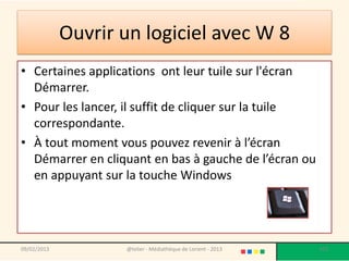 Ouvrir un logiciel avec W 8
• Certaines applications ont leur tuile sur l'écran
  Démarrer.
• Pour les lancer, il suffit de cliquer sur la tuile
  correspondante.
• À tout moment vous pouvez revenir à l’écran
  Démarrer en cliquant en bas à gauche de l’écran ou
  en appuyant sur la touche Windows




09/02/2013          @telier - Médiathèque de Lorient - 2013   103
 
