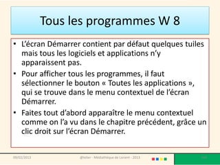 Tous les programmes W 8
• L’écran Démarrer contient par défaut quelques tuiles
  mais tous les logiciels et applications n’y
  apparaissent pas.
• Pour afficher tous les programmes, il faut
  sélectionner le bouton « Toutes les applications »,
  qui se trouve dans le menu contextuel de l’écran
  Démarrer.
• Faites tout d’abord apparaître le menu contextuel
  comme on l’a vu dans le chapitre précédent, grâce un
  clic droit sur l’écran Démarrer.

09/02/2013         @telier - Médiathèque de Lorient - 2013   104
 