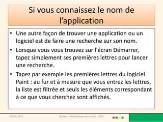 Si vous connaissez le nom de
                      l’application
• Une autre façon de trouver une application ou un
  logiciel est de faire une recherche sur son nom.
• Lorsque vous vous trouvez sur l'écran Démarrer,
  tapez simplement ses premières lettres pour lancer
  une recherche.
• Tapez par exemple les premières lettres du logiciel
  Paint : au fur et à mesure que vous entrez les lettres,
  la liste est filtrée et seuls les éléments correspondant
  à ce que vous cherchez sont affichés.

09/02/2013           @telier - Médiathèque de Lorient - 2013   105
 