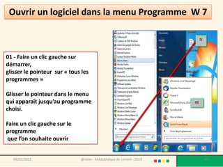 Ouvrir un logiciel dans la menu Programme W 7



01 - Faire un clic gauche sur
démarrer,
glisser le pointeur sur « tous les
programmes »

Glisser le pointeur dans le menu
qui apparaît jusqu’au programme
choisi.

Faire un clic gauche sur le
programme
 que l’on souhaite ouvrir


   09/02/2013                 @telier - Médiathèque de Lorient - 2013   107
 
