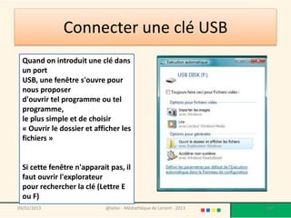 Connecter une clé USB
  Quand on introduit une clé dans
  un port
  USB, une fenêtre s'ouvre pour
  nous proposer
  d'ouvrir tel programme ou tel
  programme,
  le plus simple et de choisir
  « Ouvrir le dossier et afficher les
  fichiers »


  Si cette fenêtre n'apparait pas, il
  faut ouvrir l'explorateur
  pour rechercher la clé (Lettre E
  ou F)
09/02/2013                  @telier - Médiathèque de Lorient - 2013   109
 