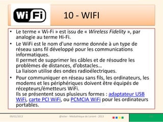 10 - WIFI
• Le terme « Wi-Fi » est issu de « Wireless Fidelity », par
  analogie au terme Hi-Fi.
• Le WiFi est le nom d'une norme donnée à un type de
  réseau sans fil développé pour les communications
  informatiques.
  Il permet de supprimer les câbles et de résoudre les
  problèmes de distances, d’obstacles…
  La liaison utilise des ondes radioélectriques.
• Pour communiquer en réseau sans fils, les ordinateurs, les
  modems et les périphériques doivent être équipés de
  récepteurs/émetteurs WiFi.
  Ils se présentent sous plusieurs formes : adaptateur USB
  WiFi, carte PCI WiFi, ou PCMCIA WiFi pour les ordinateurs
  portables.
09/02/2013           @telier - Médiathèque de Lorient - 2013   112
 