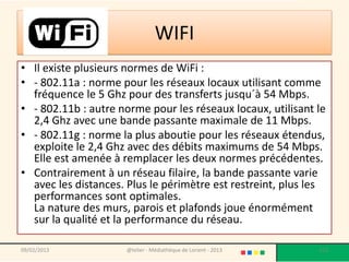 WIFI
• Il existe plusieurs normes de WiFi :
• - 802.11a : norme pour les réseaux locaux utilisant comme
  fréquence le 5 Ghz pour des transferts jusqu´à 54 Mbps.
• - 802.11b : autre norme pour les réseaux locaux, utilisant le
  2,4 Ghz avec une bande passante maximale de 11 Mbps.
• - 802.11g : norme la plus aboutie pour les réseaux étendus,
  exploite le 2,4 Ghz avec des débits maximums de 54 Mbps.
  Elle est amenée à remplacer les deux normes précédentes.
• Contrairement à un réseau filaire, la bande passante varie
  avec les distances. Plus le périmètre est restreint, plus les
  performances sont optimales.
  La nature des murs, parois et plafonds joue énormément
  sur la qualité et la performance du réseau.

09/02/2013           @telier - Médiathèque de Lorient - 2013   113
 