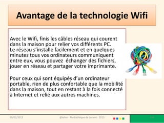 Avantage de la technologie Wifi

Avec le Wifi, finis les câbles réseau qui courent
dans la maison pour relier vos différents PC.
Le réseau s’installe facilement et en quelques
minutes tous vos ordinateurs communiquent
entre eux, vous pouvez échanger des fichiers,
jouer en réseau et partager votre imprimante.

Pour ceux qui sont équipés d’un ordinateur
portable, rien de plus confortable que la mobilité
dans la maison, tout en restant à la fois connecté
à Internet et relié aux autres machines.


09/02/2013            @telier - Médiathèque de Lorient - 2013   114
 
