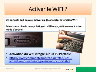Activer le WIFI ?
Un portable doit pouvoir activer ou déconnecter la fonction WIFI

Selon la machine la manipulation est différente, référez-vous à votre
mode d’emploi.




• Activation du Wifi intégré sur un PC Portable
• http://www.commentcamarche.net/faq/7215-
  activation-du-wifi-integre-sur-un-pc-portable

09/02/2013                @telier - Médiathèque de Lorient - 2013       116
 