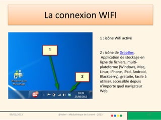 La connexion WIFI

                                                    1 : icône Wifi activé


                                                    2 : icône de DropBox.
                                                     Application de stockage en
                                                    ligne de fichiers, multi-
                                                    plateforme (Windows, Mac,
                                                    Linux, iPhone, iPad, Android,
                                                    Blackberry), gratuite, facile à
                                                    utiliser, accessible depuis
                                                    n'importe quel navigateur
                                                    Web.




09/02/2013      @telier - Médiathèque de Lorient - 2013                               117
 