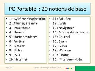PC Portable : 20 notions de base
•   1 : Système d’exploitation              •    11 : FAI - Box
•   2 : Allumer, éteindre                   •    12 : Web
•   3 : Pavé tactile                        •    13 : Navigateur
•   4 : Bureau                              •    14 : Moteur de recherche
•   5 : Barre des tâches                    •    15 : Courriel
•   6 : Fenêtre                             •    16 : Spam
•   7 : Dossier                             •    17 : Virus
•   8 : Fichier                             •    18 : Webcam
•   9 : Wi-Fi                               •    19 : Photos
•   10 : Internet                           •    20 : Musique - vidéo

09/02/2013            @telier - Médiathèque de Lorient - 2013           12
 
