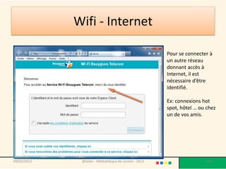 Wifi - Internet

                                                        Pour se connecter à
                                                        un autre réseau
                                                        donnant accès à
                                                        Internet, il est
                                                        nécessaire d’être
                                                        identifié.

                                                        Ex: connexions hot
                                                        spot, hôtel … ou chez
                                                        un de vos amis.




09/02/2013    @telier - Médiathèque de Lorient - 2013                    121
 
