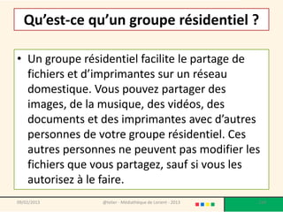 Qu’est-ce qu’un groupe résidentiel ?

• Un groupe résidentiel facilite le partage de
  fichiers et d’imprimantes sur un réseau
  domestique. Vous pouvez partager des
  images, de la musique, des vidéos, des
  documents et des imprimantes avec d’autres
  personnes de votre groupe résidentiel. Ces
  autres personnes ne peuvent pas modifier les
  fichiers que vous partagez, sauf si vous les
  autorisez à le faire.
09/02/2013      @telier - Médiathèque de Lorient - 2013   124
 