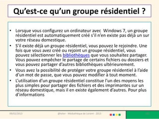 Qu’est-ce qu’un groupe résidentiel ?

• Lorsque vous configurez un ordinateur avec Windows 7, un groupe
  résidentiel est automatiquement créé s’il n’en existe pas déjà un sur
  votre réseau domestique.
• S’il existe déjà un groupe résidentiel, vous pouvez le rejoindre. Une
  fois que vous avez créé ou rejoint un groupe résidentiel, vous
  pouvez sélectionner les bibliothèques que vous souhaitez partager.
  Vous pouvez empêcher le partage de certains fichiers ou dossiers et
  vous pouvez partager d’autres bibliothèques ultérieurement.
• Vous avez la possibilité de protéger votre groupe résidentiel à l’aide
  d’un mot de passe, que vous pouvez modifier à tout moment.
• L’utilisation d’un groupe résidentiel constitue l’un des moyens les
  plus simples pour partager des fichiers et des imprimantes sur un
  réseau domestique, mais il en existe également d’autres. Pour plus
  d’informations


09/02/2013              @telier - Médiathèque de Lorient - 2013       125
 