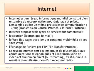 Internet
• Internet est un réseau informatique mondial constitué d'un
  ensemble de réseaux nationaux, régionaux et privés.
  L'ensemble utilise un même protocole de communication :
  TCP/IP, (Transmission Control Protocol / Internet Protocol).
• Internet propose trois types de services fondamentaux :
• le courrier électronique (e-mail) ;
• le Web (les pages avec liens et contenus multimédia de ses
  sites Web) ;
• l'échange de fichiers par FTP (File Transfer Protocol).
• Le réseau Internet sert également, et de plus en plus, aux
  communications téléphoniques et à la transmission de
  vidéos et d'audio en direct (ou streaming), c'est-à-dire à la
  manière d'un téléviseur ou d'un récepteur radio.

09/02/2013           @telier - Médiathèque de Lorient - 2013   127
 