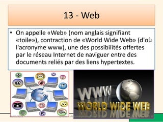 13 - Web
• On appelle «Web» (nom anglais signifiant
  «toile»), contraction de «World Wide Web» (d'où
  l'acronyme www), une des possibilités offertes
  par le réseau Internet de naviguer entre des
  documents reliés par des liens hypertextes.




09/02/2013       @telier - Médiathèque de Lorient - 2013   130
 
