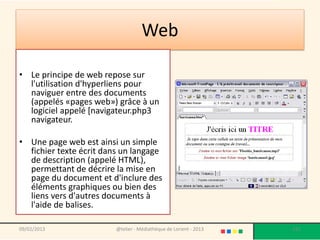 Web

• Le principe de web repose sur
  l'utilisation d'hyperliens pour
  naviguer entre des documents
  (appelés «pages web») grâce à un
  logiciel appelé [navigateur.php3
  navigateur.

• Une page web est ainsi un simple
  fichier texte écrit dans un langage
  de description (appelé HTML),
  permettant de décrire la mise en
  page du document et d'inclure des
  éléments graphiques ou bien des
  liens vers d'autres documents à
  l'aide de balises.

09/02/2013               @telier - Médiathèque de Lorient - 2013   131
 
