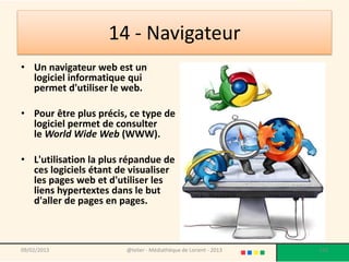 14 - Navigateur
• Un navigateur web est un
  logiciel informatique qui
  permet d'utiliser le web.

• Pour être plus précis, ce type de
  logiciel permet de consulter
  le World Wide Web (WWW).

• L'utilisation la plus répandue de
  ces logiciels étant de visualiser
  les pages web et d'utiliser les
  liens hypertextes dans le but
  d'aller de pages en pages.



09/02/2013              @telier - Médiathèque de Lorient - 2013   133
 