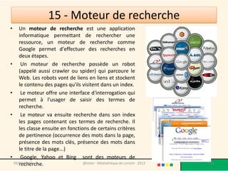 15 - Moteur de recherche
•   Un moteur de recherche est une application
    informatique permettant de rechercher une
    ressource, un moteur de recherche comme
    Google permet d'effectuer des recherches en
    deux étapes.
• Un moteur de recherche possède un robot
    (appelé aussi crawler ou spider) qui parcoure le
    Web. Les robots vont de liens en liens et stockent
    le contenu des pages qu'ils visitent dans un index.
• Le moteur offre une interface d'interrogation qui
    permet à l'usager de saisir des termes de
    recherche.
• Le moteur va ensuite recherche dans son index
    les pages contenant ces termes de recherche. Il
    les classe ensuite en fonctions de certains critères
    de pertinence (occurrence des mots dans la page,
    présence des mots clés, présence des mots dans
    le titre de la page...)
• Google, Yahoo et Bing sont des moteurs de
    recherche.
 09/02/2013                      @telier - Médiathèque de Lorient - 2013   136
 