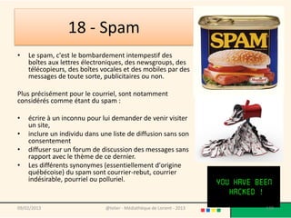 18 - Spam
•   Le spam, c'est le bombardement intempestif des
    boîtes aux lettres électroniques, des newsgroups, des
    télécopieurs, des boîtes vocales et des mobiles par des
    messages de toute sorte, publicitaires ou non.

Plus précisément pour le courriel, sont notamment
considérés comme étant du spam :

•   écrire à un inconnu pour lui demander de venir visiter
    un site,
•   inclure un individu dans une liste de diffusion sans son
    consentement
•   diffuser sur un forum de discussion des messages sans
    rapport avec le thème de ce dernier.
•   Les différents synonymes (essentiellement d'origine
    québécoise) du spam sont courrier-rebut, courrier
    indésirable, pourriel ou polluriel.


09/02/2013                    @telier - Médiathèque de Lorient - 2013   138
 