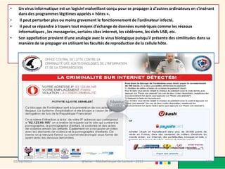•     Un virus informatique est un logiciel malveillant conçu pour se propager à d'autres ordinateurs en s'insérant
      dans des programmes légitimes appelés « hôtes ».
•      Il peut perturber plus ou moins gravement le fonctionnement de l'ordinateur infecté.
•      Il peut se répandre à travers tout moyen d'échange de données numériques comme les réseaux
      informatiques , les messageries, certains sites internet, les cédéroms, les clefs USB, etc.
•     Son appellation provient d'une analogie avec le virus biologique puisqu'il présente des similitudes dans sa
      manière de se propager en utilisant les facultés de reproduction de la cellule hôte.




    09/02/2013                           @telier - Médiathèque de Lorient - 2013                              140
 