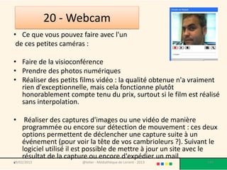 20 - Webcam
• Ce que vous pouvez faire avec l'un
 de ces petites caméras :

• Faire de la visioconférence
• Prendre des photos numériques
• Réaliser des petits films vidéo : la qualité obtenue n'a vraiment
  rien d'exceptionnelle, mais cela fonctionne plutôt
  honorablement compte tenu du prix, surtout si le film est réalisé
  sans interpolation.

•    Réaliser des captures d'images ou une vidéo de manière
    programmée ou encore sur détection de mouvement : ces deux
    options permettent de déclencher une capture suite à un
    événement (pour voir la tête de vos cambrioleurs ?). Suivant le
    logiciel utilisé il est possible de mettre à jour un site avec le
    résultat de la capture ou encore d'expédier un mail.
•
09/02/2013              @telier - Médiathèque de Lorient - 2013   142
 