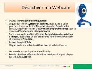 Désactiver ma Webcam

• Ouvrez le Panneau de configuration.
• Cliquez sur le lien Système et sécurité, puis, dans le volet
  gauche, cliquez sur le lien Matériel et audio. Dans le volet
  central, cliquez sur le lien Gestionnaire de périphériques sous la
  mention Périphériques et imprimantes.
• Dans la nouvelle fenêtre, déroulez Périphérique d'acquisition
  d'images, puis faites un clic droit sur le nom de votre webcam
  et choisissez Propriétés.
• Activez l'onglet Pilote.
• Cliquez enfin sur le bouton Désactiver et validez l'alerte.

• Votre webcam est à présent inutilisable.
• Pour la réactiver, effectuez la même manipulation puis cliquez
  sur le bouton Activer.


09/02/2013                 @telier - Médiathèque de Lorient - 2013     144
 