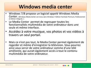 Windows media center
• Windows 7/8 propose un logiciel appelé Windows Media
  Center. (Windows Media Center est inclus dans Windows 7 Édition Familiale Premium, Professionnel
    et Édition Intégrale. )
• Le Media Center permet de regrouper toutes les
  fonctionnalités multimédia de votre ordinateur dans une
  seule et même interface.
• Accédez à votre musique, vos photos et vos vidéos à
  travers un seul portail.

• Mais ce n'est pas tout, le Media Center permet également de
  regarder et même d'enregistrer la télévision. Vous pourrez
  ainsi vous servir de votre ordinateur comme d'une télé
  améliorée, qui aurait également accès à tout le contenu
  multimédia de votre ordinateur.


09/02/2013                        @telier - Médiathèque de Lorient - 2013                      147
 