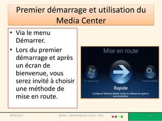 Premier démarrage et utilisation du
              Media Center
• Via le menu
  Démarrer.
• Lors du premier
  démarrage et après
  un écran de
  bienvenue, vous
  serez invité à choisir
  une méthode de
  mise en route.

09/02/2013        @telier - Médiathèque de Lorient - 2013   148
 
