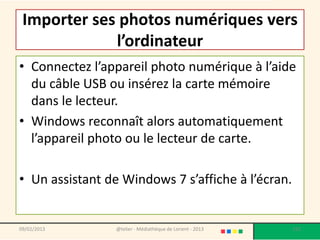 Importer ses photos numériques vers
             l’ordinateur
• Connectez l’appareil photo numérique à l’aide
  du câble USB ou insérez la carte mémoire
  dans le lecteur.
• Windows reconnaît alors automatiquement
  l’appareil photo ou le lecteur de carte.

• Un assistant de Windows 7 s’affiche à l’écran.


09/02/2013       @telier - Médiathèque de Lorient - 2013   152
 