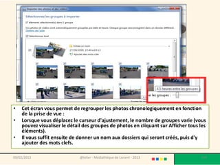 •   Cet écran vous permet de regrouper les photos chronologiquement en fonction
    de la prise de vue :
•   Lorsque vous déplacez le curseur d'ajustement, le nombre de groupes varie (vous
    pouvez visualiser le détail des groupes de photos en cliquant sur Afficher tous les
    éléments).
•   Il vous suffit ensuite de donner un nom aux dossiers qui seront créés, puis d'y
    ajouter des mots clefs.

09/02/2013                    @telier - Médiathèque de Lorient - 2013               159
 