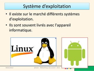 Système d’exploitation
• Il existe sur le marché différents systèmes
  d'exploitation.
• Ils sont souvent livrés avec l'appareil
  informatique.




09/02/2013        @telier - Médiathèque de Lorient - 2013   16
 