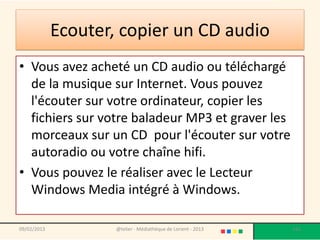 Ecouter, copier un CD audio
• Vous avez acheté un CD audio ou téléchargé
  de la musique sur Internet. Vous pouvez
  l'écouter sur votre ordinateur, copier les
  fichiers sur votre baladeur MP3 et graver les
  morceaux sur un CD pour l'écouter sur votre
  autoradio ou votre chaîne hifi.
• Vous pouvez le réaliser avec le Lecteur
  Windows Media intégré à Windows.

09/02/2013           @telier - Médiathèque de Lorient - 2013   165
 