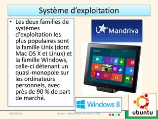 Système d’exploitation
• Les deux familles de
  systèmes
  d'exploitation les
  plus populaires sont
  la famille Unix (dont
  Mac OS X et Linux) et
  la famille Windows,
  celle-ci détenant un
  quasi-monopole sur
  les ordinateurs
  personnels, avec
  près de 90 % de part
  de marché.

09/02/2013        @telier - Médiathèque de Lorient - 2013   17
 