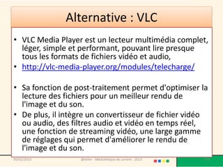Alternative : VLC
• VLC Media Player est un lecteur multimédia complet,
  léger, simple et performant, pouvant lire presque
  tous les formats de fichiers vidéo et audio,
• http://vlc-media-player.org/modules/telecharge/

• Sa fonction de post-traitement permet d'optimiser la
  lecture des fichiers pour un meilleur rendu de
  l'image et du son.
• De plus, il intègre un convertisseur de fichier vidéo
  ou audio, des filtres audio et vidéo en temps réel,
  une fonction de streaming vidéo, une large gamme
  de réglages qui permet d'améliorer le rendu de
  l'image et du son.
09/02/2013         @telier - Médiathèque de Lorient - 2013   175
 