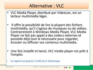 Alternative : VLC
  • VLC Media Player, distribué par VideoLan, est un
    lecteur multimédia léger.

  • Il offre la possibilité de lire la plupart des fichiers
    multimédia, qu'il s'agisse de musiques ou de vidéos.
    Contrairement à Windows Media Player, VLC Media
    Player ne fait pas appel à des codecs externes et
    possède déjà tout le nécessaire pour regarder,
    écouter ou diffuser vos contenus multimédia.

  • Une fois installé et lancé, VLC media player est prêt à
    l'emploi.
  • Ce logiciel est gratuit, il suffit de le télécharger.

09/02/2013                   @telier - Médiathèque de Lorient - 2013   176
 