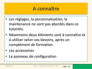 A connaître
• Les réglages, la personnalisation, la
  maintenance ne sont pas abordés dans ce
  tutoriels.
• Néanmoins deux éléments sont à connaître et
  à utiliser selon vos besoins, après un
  complément de formation.
• Les accessoires
• Le panneau de configuration

09/02/2013     @telier - Médiathèque de Lorient - 2013   177
 