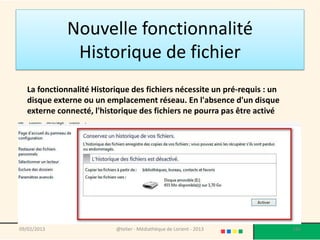Nouvelle fonctionnalité
               Historique de fichier
   La fonctionnalité Historique des fichiers nécessite un pré-requis : un
   disque externe ou un emplacement réseau. En l'absence d'un disque
   externe connecté, l'historique des fichiers ne pourra pas être activé




09/02/2013                 @telier - Médiathèque de Lorient - 2013          186
 