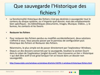 Que sauvegarde l'Historique des
                   fichiers ?
•   La fonctionnalité Historique des fichiers n'est pas destinée à sauvegarder tout le
    contenu du disque système, ou n'importe quel dossier, mais des emplacements
    bien spécifiques : les bibliothèques (Documents, Images, Musique, Vidéos...), le
    bureau, les contacts et les favoris.

•   Restaurer les fichiers

•   Pour restaurer des fichiers perdus ou modifiés accidentellement, deux solutions
    s'offrent à vous. Vous pouvez passer par le panneau de configuration puis
    Historique des fichiers et Restaurer des fichiers.
    Néanmoins, le plus simple est de passer directement par l'explorateur Windows.
•   Depuis un des dossiers concernés par la sauvegarde, localisez la section Ouvrir
    dans le ruban de l'explorateur (onglet Accueil). Vous trouverez un lien « Historique
    » qui doit être actif (il est grisé lorsque l'on se trouve dans un dossier non
    sauvegardé).
•   http://www.clubic.com/windows-os/windows-8/article-516791-1-windows-8-historique-fichiers.html



09/02/2013                        @telier - Médiathèque de Lorient - 2013                        187
 