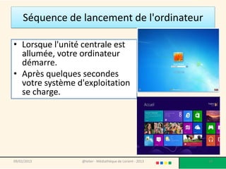 Séquence de lancement de l'ordinateur

• Lorsque l'unité centrale est
  allumée, votre ordinateur
  démarre.
• Après quelques secondes
  votre système d'exploitation
  se charge.




09/02/2013       @telier - Médiathèque de Lorient - 2013   19
 