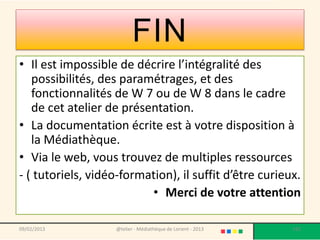 FIN
• Il est impossible de décrire l’intégralité des
   possibilités, des paramétrages, et des
   fonctionnalités de W 7 ou de W 8 dans le cadre
   de cet atelier de présentation.
• La documentation écrite est à votre disposition à
   la Médiathèque.
• Via le web, vous trouvez de multiples ressources
- ( tutoriels, vidéo-formation), il suffit d’être curieux.
                          • Merci de votre attention

09/02/2013         @telier - Médiathèque de Lorient - 2013   192
 