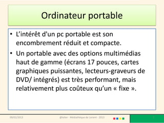 Ordinateur portable
• L’intérêt d'un pc portable est son
  encombrement réduit et compacte.
• Un portable avec des options multimédias
  haut de gamme (écrans 17 pouces, cartes
  graphiques puissantes, lecteurs-graveurs de
  DVD/ intégrés) est très performant, mais
  relativement plus coûteux qu’un « fixe ».


09/02/2013       @telier - Médiathèque de Lorient - 2013   2
 