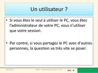 Un utilisateur ?
• Si vous êtes le seul à utiliser le PC, vous êtes
  l’administrateur de votre PC, vous n’utiliser
  que votre session.

• Par contre, si vous partagez le PC avec d'autres
  personnes, la question va très vite se poser.



09/02/2013        @telier - Médiathèque de Lorient - 2013   20
 
