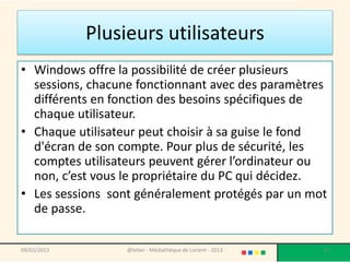 Plusieurs utilisateurs
• Windows offre la possibilité de créer plusieurs
  sessions, chacune fonctionnant avec des paramètres
  différents en fonction des besoins spécifiques de
  chaque utilisateur.
• Chaque utilisateur peut choisir à sa guise le fond
  d'écran de son compte. Pour plus de sécurité, les
  comptes utilisateurs peuvent gérer l’ordinateur ou
  non, c’est vous le propriétaire du PC qui décidez.
• Les sessions sont généralement protégés par un mot
  de passe.

09/02/2013        @telier - Médiathèque de Lorient - 2013   21
 