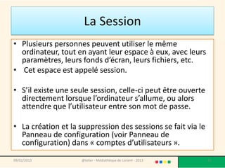 La Session
• Plusieurs personnes peuvent utiliser le même
  ordinateur, tout en ayant leur espace à eux, avec leurs
  paramètres, leurs fonds d’écran, leurs fichiers, etc.
• Cet espace est appelé session.

• S’il existe une seule session, celle-ci peut être ouverte
  directement lorsque l’ordinateur s’allume, ou alors
  attendre que l’utilisateur entre son mot de passe.

• La création et la suppression des sessions se fait via le
  Panneau de configuration (voir Panneau de
  configuration) dans « comptes d’utilisateurs ».
09/02/2013           @telier - Médiathèque de Lorient - 2013   22
 