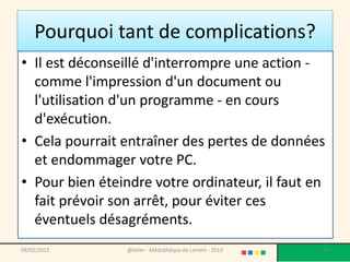 Pourquoi tant de complications?
• Il est déconseillé d'interrompre une action -
  comme l'impression d'un document ou
  l'utilisation d'un programme - en cours
  d'exécution.
• Cela pourrait entraîner des pertes de données
  et endommager votre PC.
• Pour bien éteindre votre ordinateur, il faut en
  fait prévoir son arrêt, pour éviter ces
  éventuels désagréments.
09/02/2013       @telier - Médiathèque de Lorient - 2013   24
 