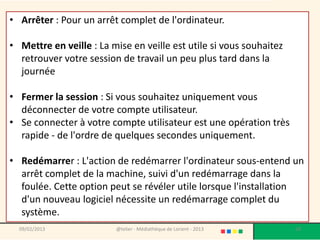 • Arrêter : Pour un arrêt complet de l'ordinateur.

• Mettre en veille : La mise en veille est utile si vous souhaitez
  retrouver votre session de travail un peu plus tard dans la
  journée

• Fermer la session : Si vous souhaitez uniquement vous
  déconnecter de votre compte utilisateur.
• Se connecter à votre compte utilisateur est une opération très
  rapide - de l'ordre de quelques secondes uniquement.

• Redémarrer : L'action de redémarrer l'ordinateur sous-entend un
  arrêt complet de la machine, suivi d'un redémarrage dans la
  foulée. Cette option peut se révéler utile lorsque l'installation
  d'un nouveau logiciel nécessite un redémarrage complet du
  système.
  09/02/2013             @telier - Médiathèque de Lorient - 2013     28
 