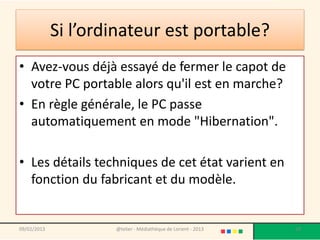 Si l’ordinateur est portable?
• Avez-vous déjà essayé de fermer le capot de
  votre PC portable alors qu'il est en marche?
• En règle générale, le PC passe
  automatiquement en mode "Hibernation".

• Les détails techniques de cet état varient en
  fonction du fabricant et du modèle.


09/02/2013           @telier - Médiathèque de Lorient - 2013   29
 
