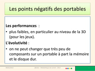Les points négatifs des portables

Les performances :
• plus faibles, en particulier au niveau de la 3D
  (pour les jeux).
L'évolutivité :
• on ne peut changer que très peu de
  composants sur un portable à part la mémoire
  et le disque dur.
09/02/2013      @telier - Médiathèque de Lorient - 2013   3
 