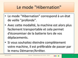 Le mode "Hibernation"
• Le mode "Hibernation" correspond à un état
  de veille "profonde".
• Avec cette modalité, la machine est alors plus
  facilement transportable et cela permet
  d'économiser de la batterie lors de vos
  déplacements.
• Si vous souhaitez éteindre complètement
  votre machine, il est préférable de passer par
  le menu Démarrer/Arrêter.
09/02/2013        @telier - Médiathèque de Lorient - 2013   30
 