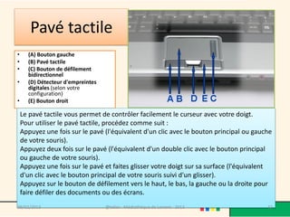 Pavé tactile
•     (A) Bouton gauche
•     (B) Pavé tactile
•     (C) Bouton de défilement
      bidirectionnel
•     (D) Détecteur d'empreintes
      digitales (selon votre
      configuration)
•     (E) Bouton droit

    Le pavé tactile vous permet de contrôler facilement le curseur avec votre doigt.
    Pour utiliser le pavé tactile, procédez comme suit :
    Appuyez une fois sur le pavé (l'équivalent d'un clic avec le bouton principal ou gauche
    de votre souris).
    Appuyez deux fois sur le pavé (l'équivalent d'un double clic avec le bouton principal
    ou gauche de votre souris).
    Appuyez une fois sur le pavé et faites glisser votre doigt sur sa surface (l'équivalent
    d'un clic avec le bouton principal de votre souris suivi d'un glisser).
    Appuyez sur le bouton de défilement vers le haut, le bas, la gauche ou la droite pour
    faire défiler des documents ou des écrans.
09/02/2013                         @telier - Médiathèque de Lorient - 2013               32
 