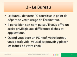 3 - Le Bureau
• Le Bureau de votre PC constitue le point de
  départ de votre usage de l’ordinateur.
• Il porte bien son nom puisqu'il vous offre un
  accès privilégie aux différentes tâches et
  applications.
• Quand vous avez un PC neuf, votre bureau
  vous paraît vide, vous allez pouvoir y placer
  les icônes de votre choix.

09/02/2013       @telier - Médiathèque de Lorient - 2013   34
 